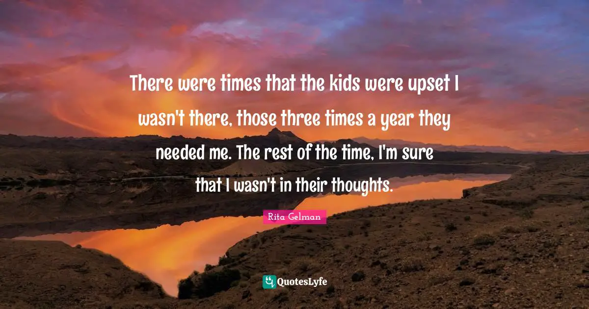 There were times that the kids were upset I wasn't there, those three times a year they needed me. The rest of the time, I'm sure that I wasn't in their thoughts.