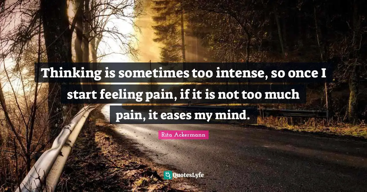 Thinking is sometimes too intense, so once I start feeling pain, if it is not too much pain, it eases my mind.