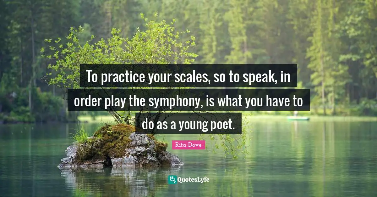 To practice your scales, so to speak, in order play the symphony, is what you have to do as a young poet.