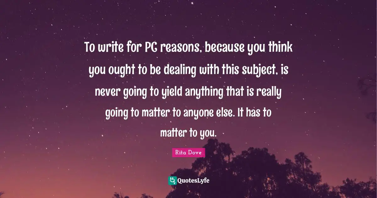 To write for PC reasons, because you think you ought to be dealing with this subject, is never going to yield anything that is really going to matter to anyone else. It has to matter to you.