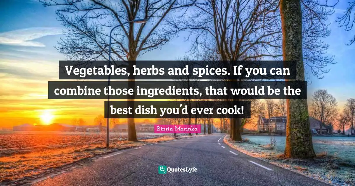Vegetables, herbs and spices. If you can combine those ingredients, that would be the best dish you'd ever cook!