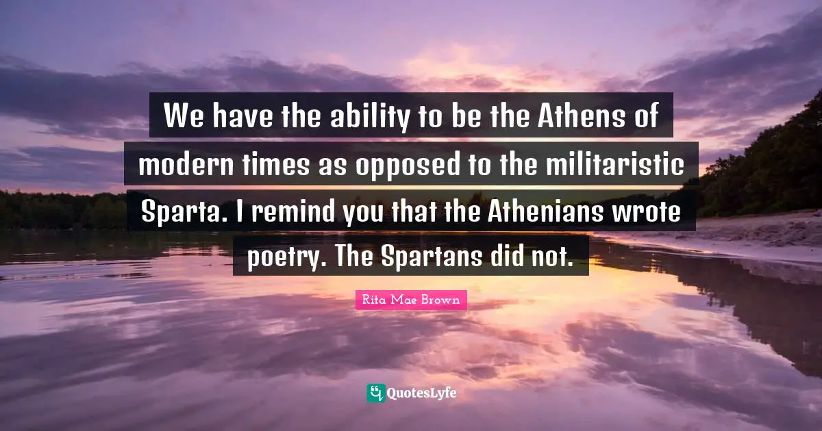 We have the ability to be the Athens of modern times as opposed to the militaristic Sparta. I remind you that the Athenians wrote poetry. The Spartans did not.