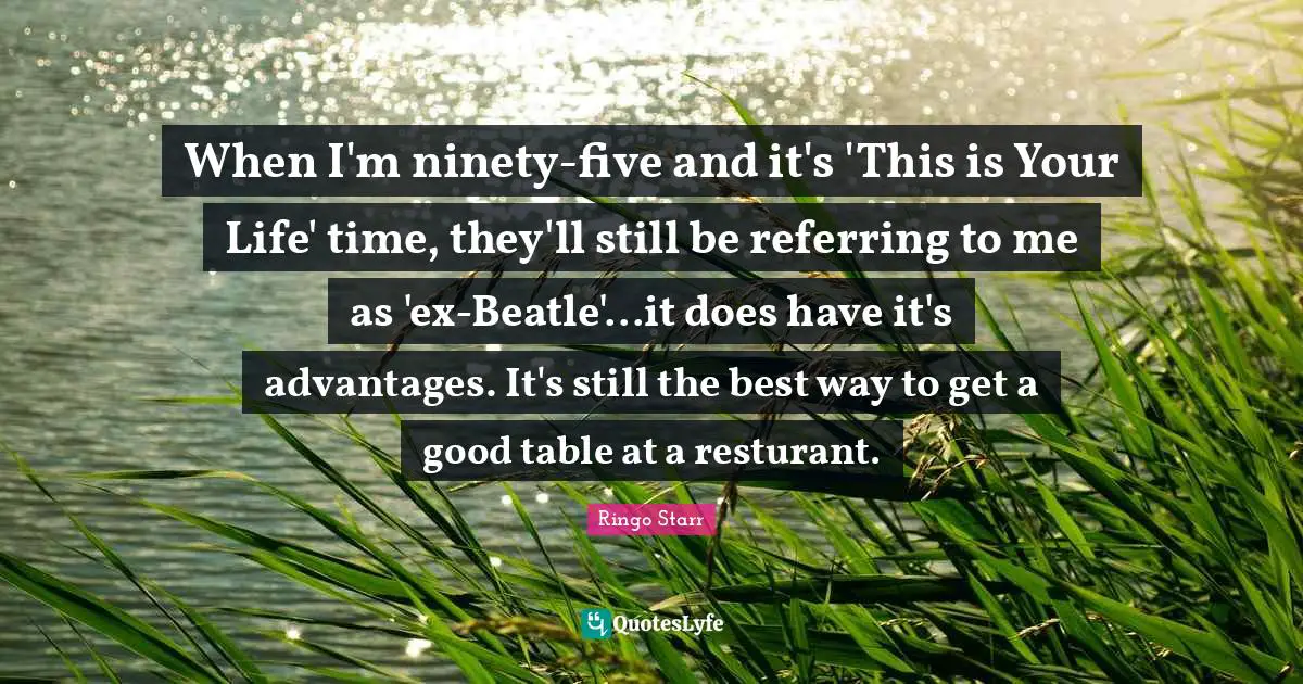 When I'm ninety-five and it's 'This is Your Life' time, they'll still be referring to me as 'ex-Beatle'...it does have it's advantages. It's still the best way to get a good table at a resturant.