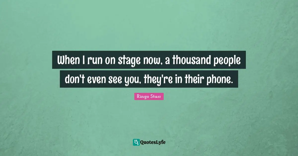 When I run on stage now, a thousand people don't even see you, they're in their phone.