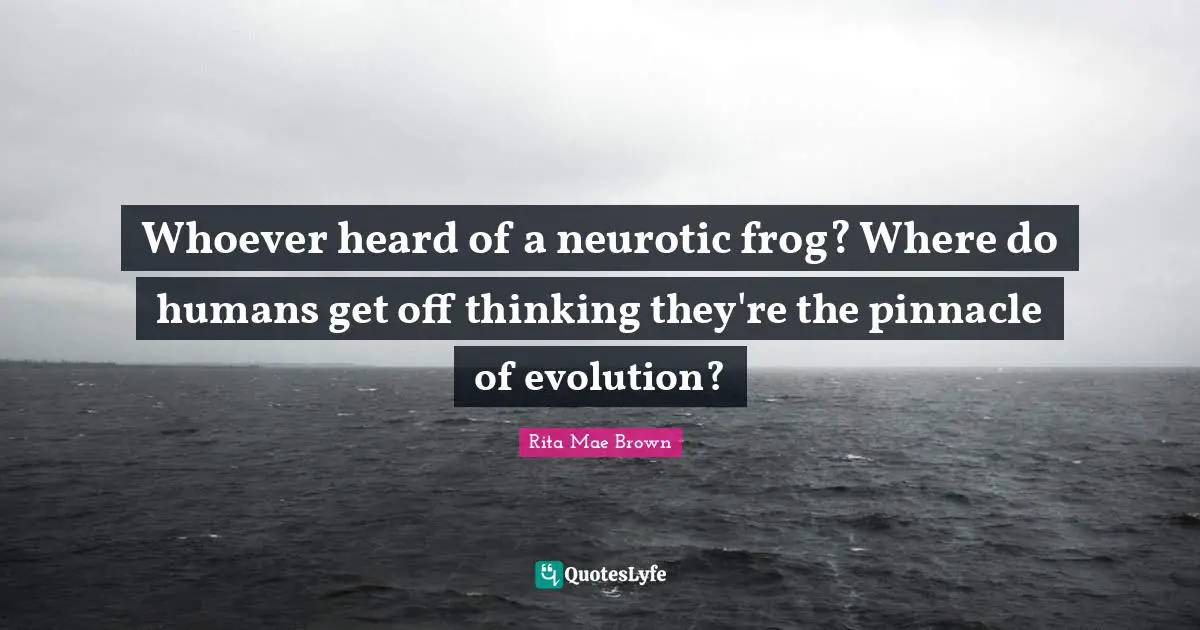 Whoever heard of a neurotic frog? Where do humans get off thinking they're the pinnacle of evolution?