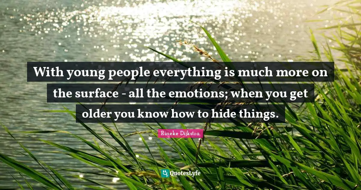 With young people everything is much more on the surface - all the emotions; when you get older you know how to hide things.