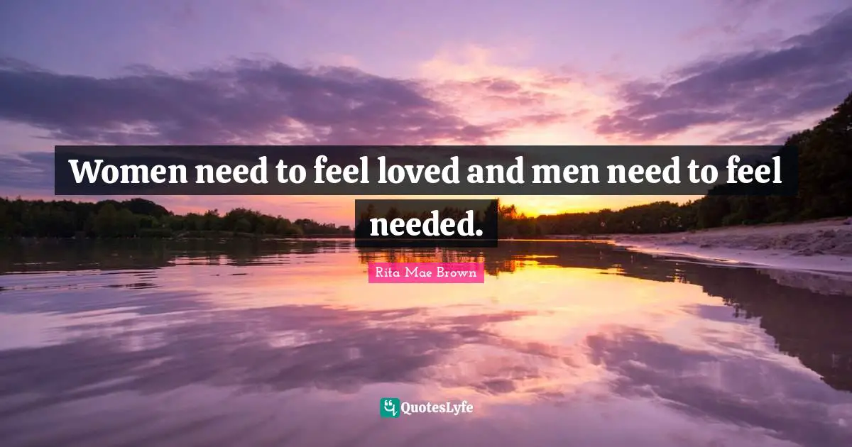 Women need to feel loved and men need to feel needed.