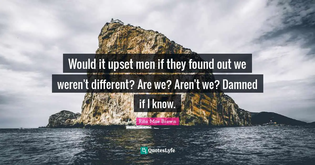Would it upset men if they found out we weren't different? Are we? Aren't we? Damned if I know.