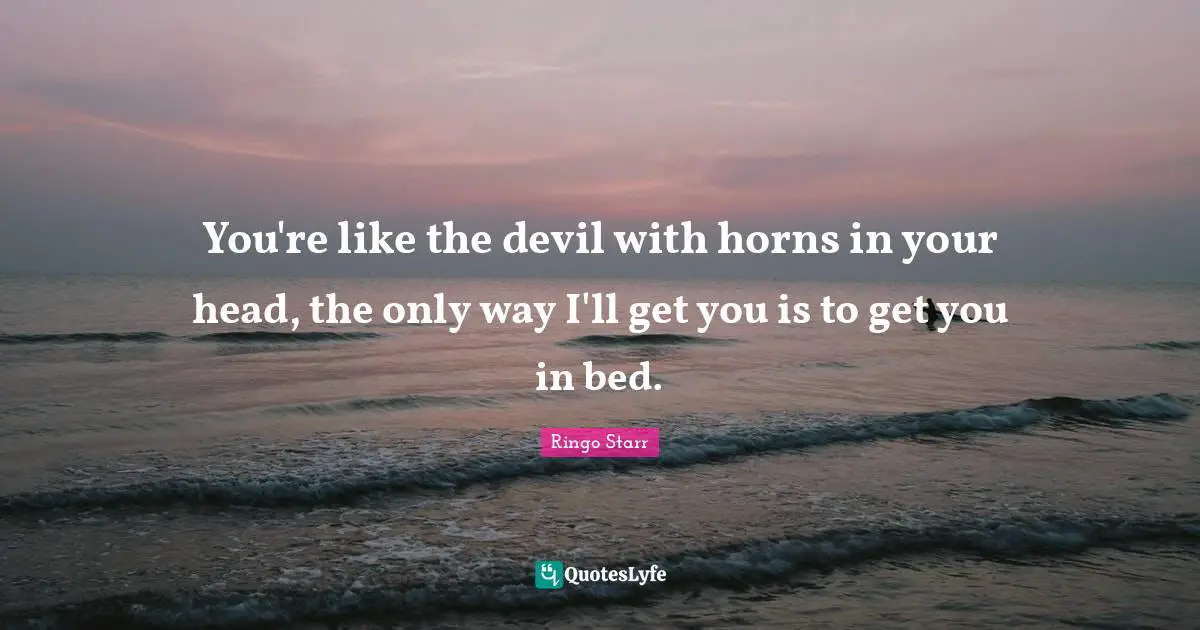 You're like the devil with horns in your head, the only way I'll get you is to get you in bed.