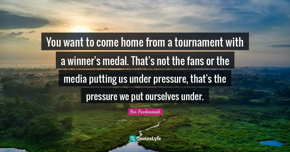 You want to come home from a tournament with a winner's medal. That's not the fans or the media putting us under pressure, that's the pressure we put ourselves under.