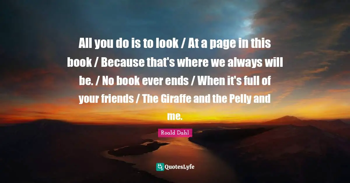 All you do is to look / At a page in this book / Because that's where we always will be. / No book ever ends / When it's full of your friends / The Giraffe and the Pelly and me.