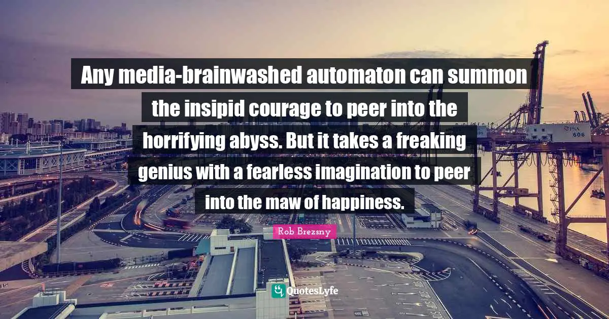 Any media-brainwashed automaton can summon the insipid courage to peer into the horrifying abyss. But it takes a freaking genius with a fearless imagination to peer into the maw of happiness.