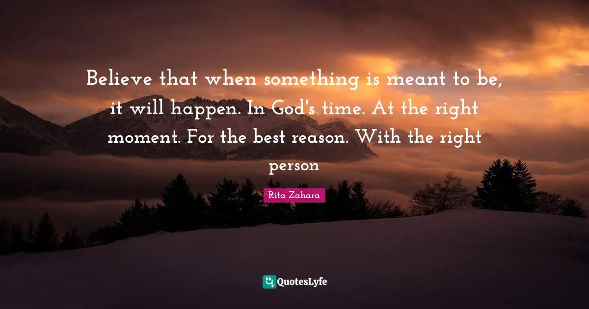 Believe that when something is meant to be, it will happen. In God's time. At the right moment. For the best reason. With the right person