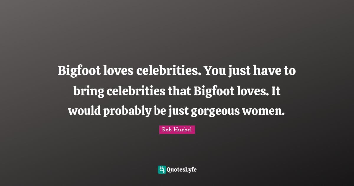 Bigfoot loves celebrities. You just have to bring celebrities that Bigfoot loves. It would probably be just gorgeous women.