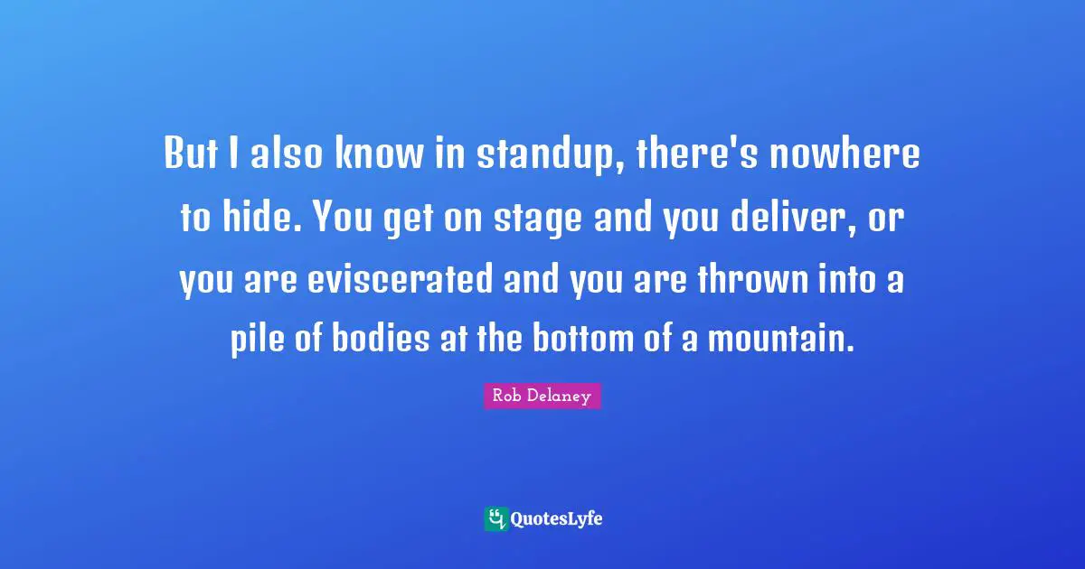 But I also know in standup, there's nowhere to hide. You get on stage and you deliver, or you are eviscerated and you are thrown into a pile of bodies at the bottom of a mountain.