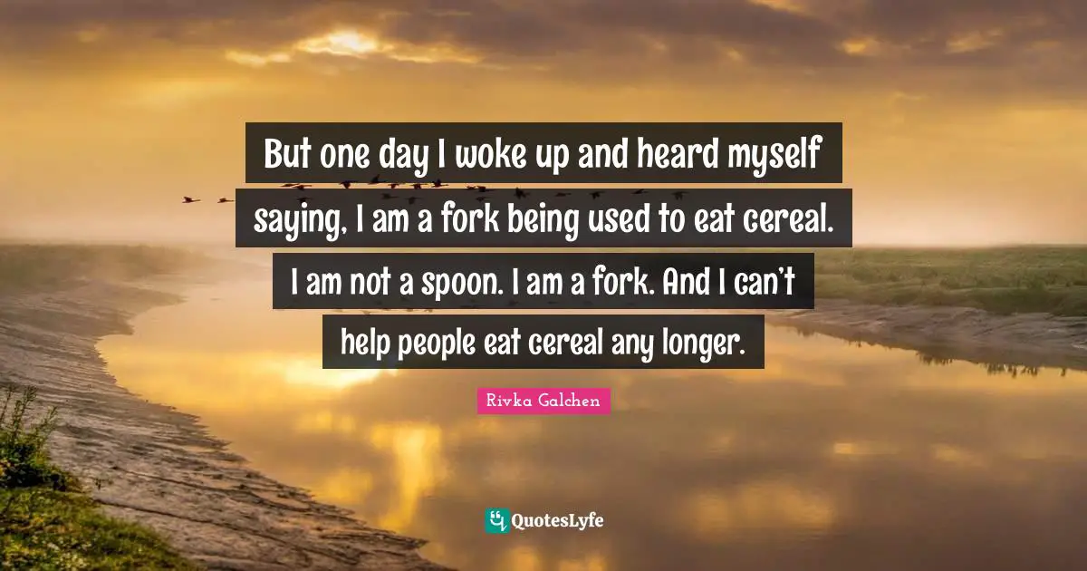 But one day I woke up and heard myself saying, I am a fork being used to eat cereal. I am not a spoon. I am a fork. And I can’t help people eat cereal any longer.