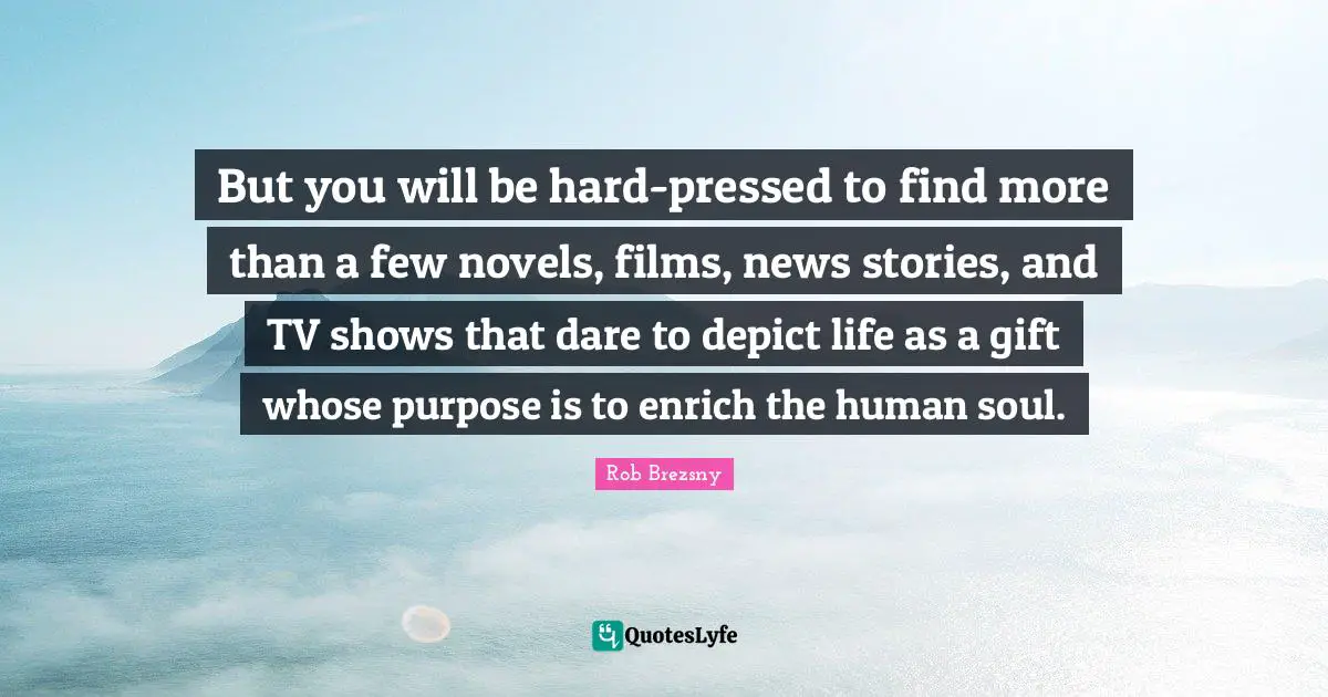 But you will be hard-pressed to find more than a few novels, films, news stories, and TV shows that dare to depict life as a gift whose purpose is to enrich the human soul.