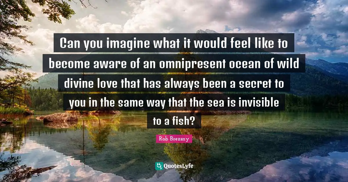 Can you imagine what it would feel like to become aware of an omnipresent ocean of wild divine love that has always been a secret to you in the same way that the sea is invisible to a fish?