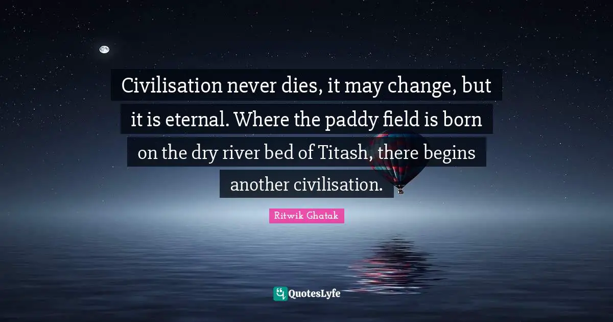 Civilisation Quotes: "Civilisation never dies, it may change, but it is eternal. Where the paddy field is born on the dry river bed of Titash, there begins another civilisation."