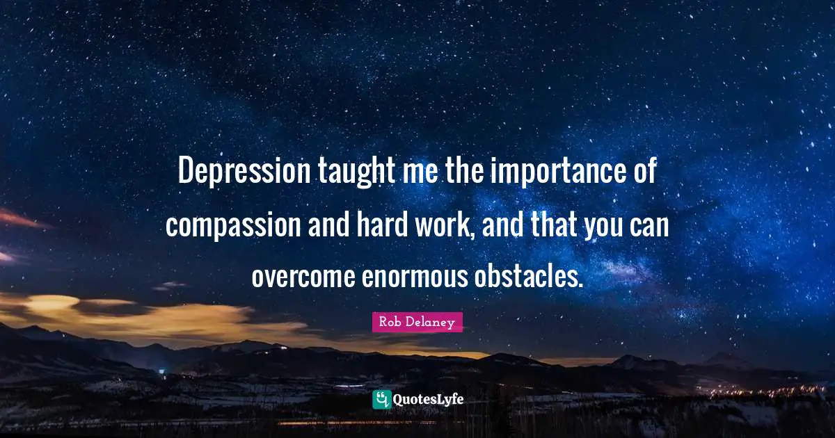 Depression taught me the importance of compassion and hard work, and that you can overcome enormous obstacles.