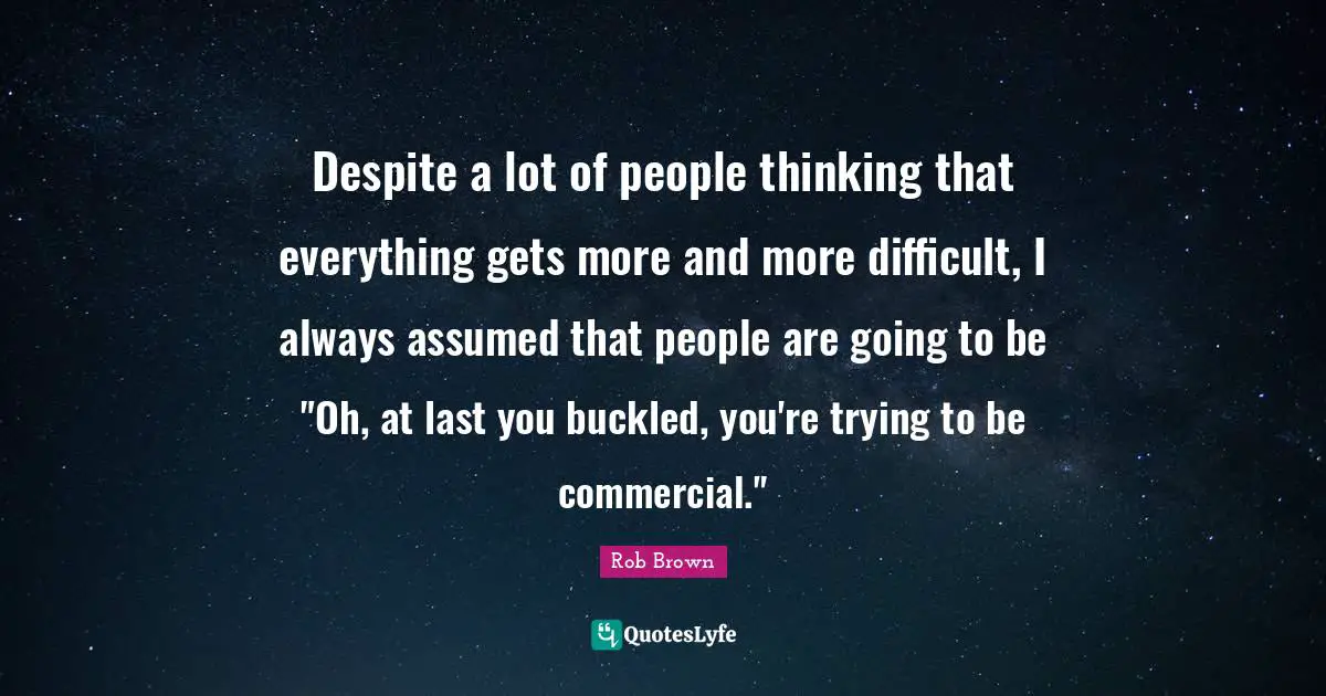 Despite a lot of people thinking that everything gets more and more difficult, I always assumed that people are going to be "Oh, at last you buckled, you're trying to be commercial."