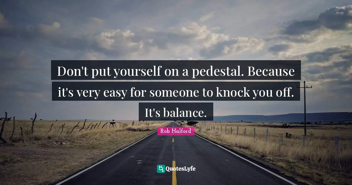 Don't put yourself on a pedestal. Because it's very easy for someone to knock you off. It's balance.