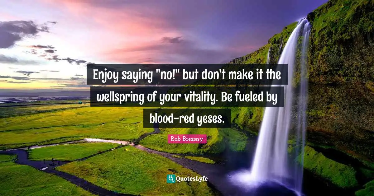 Enjoy saying "no!" but don't make it the wellspring of your vitality. Be fueled by blood-red yeses.