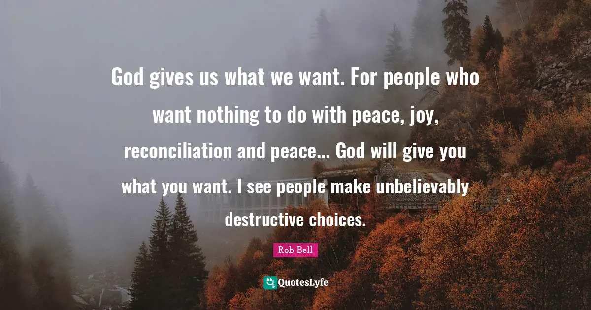 God gives us what we want. For people who want nothing to do with peace, joy, reconciliation and peace... God will give you what you want. I see people make unbelievably destructive choices.