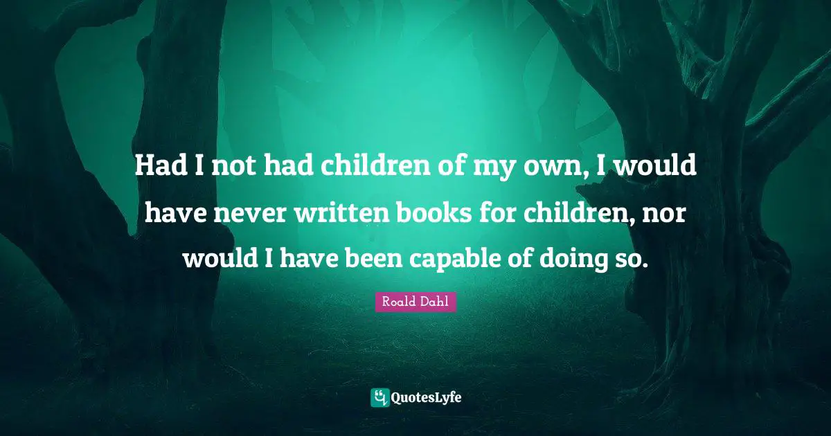 Had I not had children of my own, I would have never written books for children, nor would I have been capable of doing so.