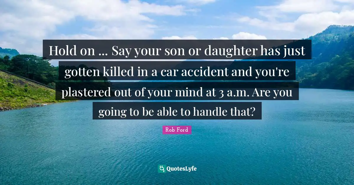 Hold on ... Say your son or daughter has just gotten killed in a car accident and you're plastered out of your mind at 3 a.m. Are you going to be able to handle that?