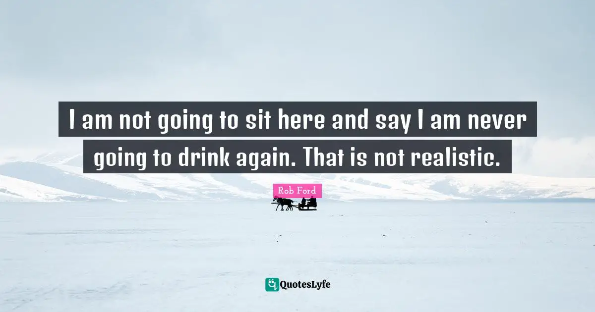 I am not going to sit here and say I am never going to drink again. That is not realistic.