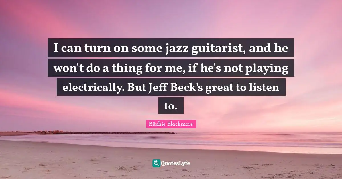 I can turn on some jazz guitarist, and he won't do a thing for me, if he's not playing electrically. But Jeff Beck's great to listen to.