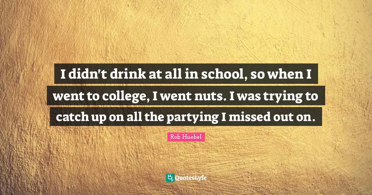 I didn't drink at all in school, so when I went to college, I went nuts. I was trying to catch up on all the partying I missed out on.