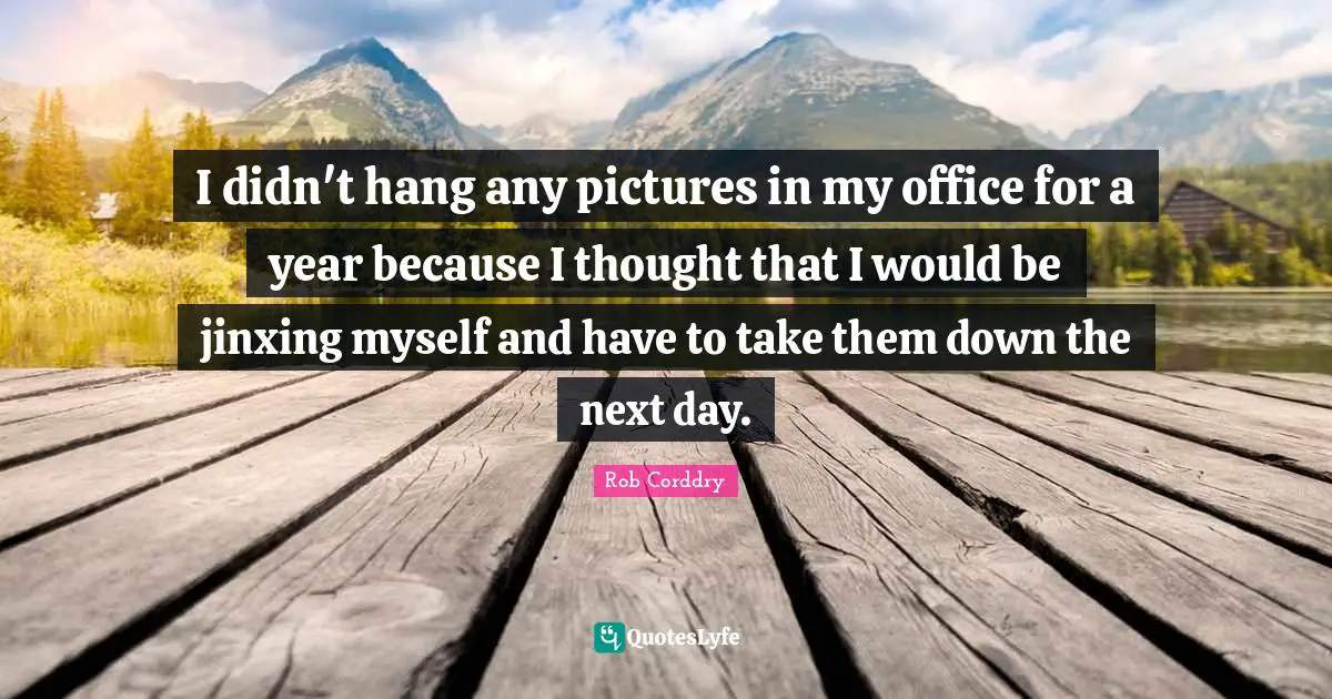 I didn't hang any pictures in my office for a year because I thought that I would be jinxing myself and have to take them down the next day.