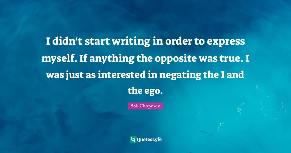 I didn't start writing in order to express myself. If anything the opposite was true. I was just as interested in negating the I and the ego.