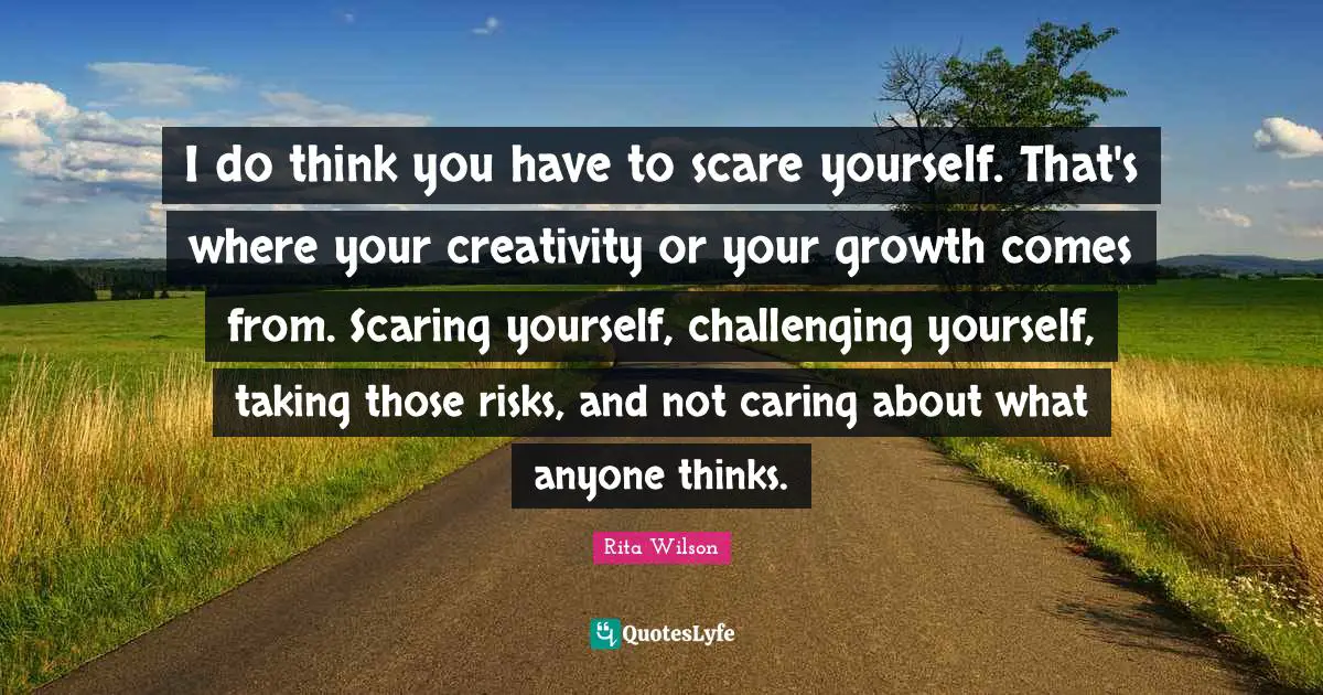 I do think you have to scare yourself. That's where your creativity or your growth comes from. Scaring yourself, challenging yourself, taking those risks, and not caring about what anyone thinks.