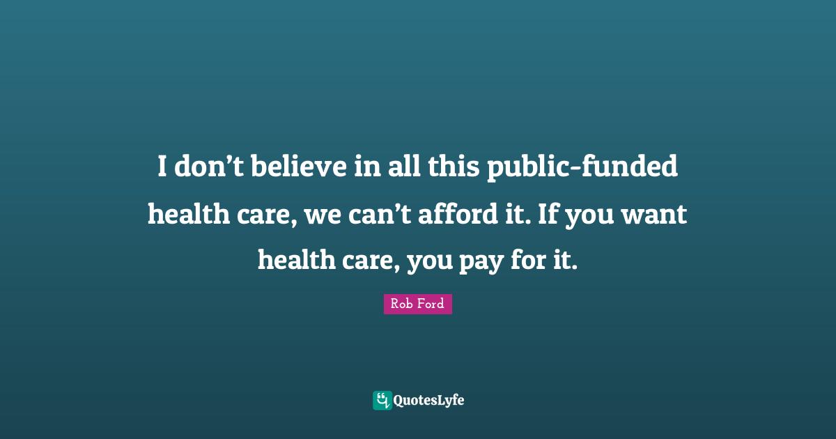 I don’t believe in all this public-funded health care, we can’t afford it. If you want health care, you pay for it.