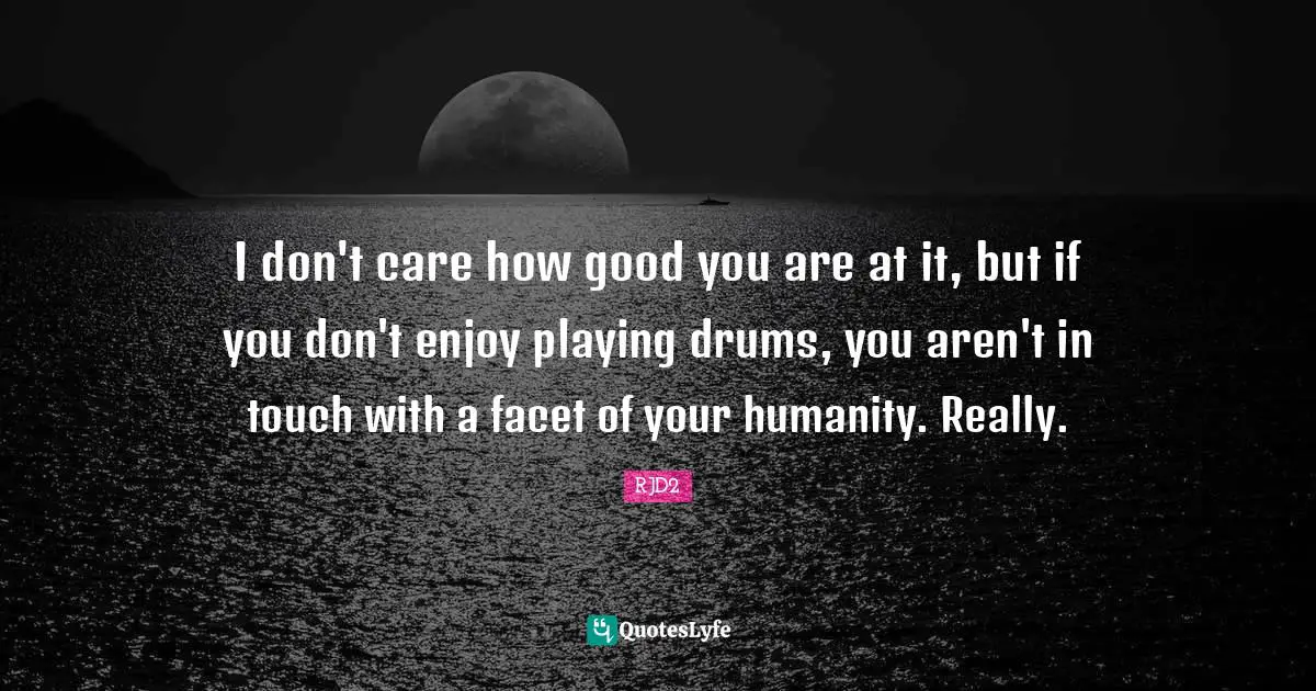 I don't care how good you are at it, but if you don't enjoy playing drums, you aren't in touch with a facet of your humanity. Really.
