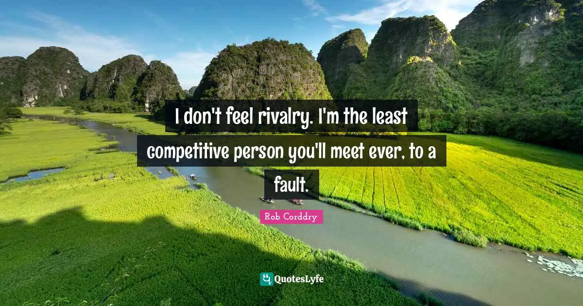 I don't feel rivalry. I'm the least competitive person you'll meet ever, to a fault.