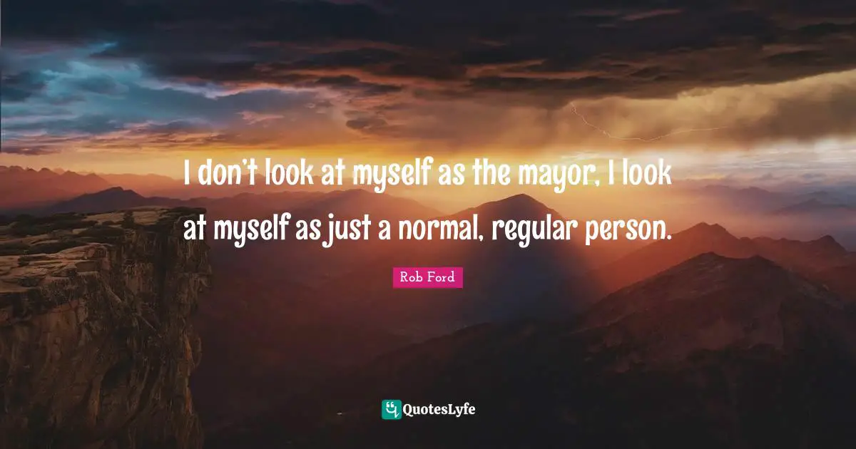 I don’t look at myself as the mayor, I look at myself as just a normal, regular person.