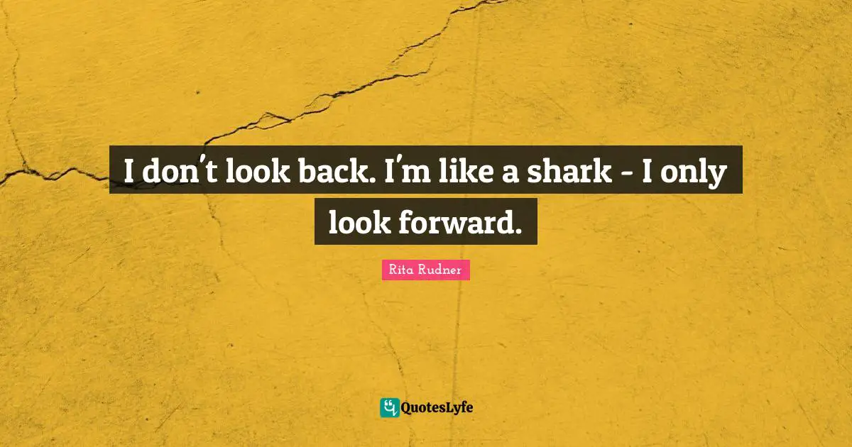 I don't look back. I'm like a shark - I only look forward.
