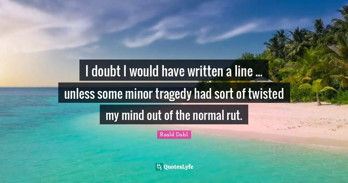 I doubt I would have written a line ... unless some minor tragedy had sort of twisted my mind out of the normal rut.