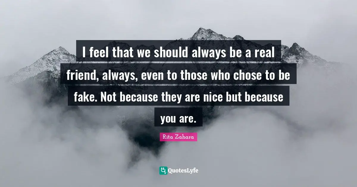 I feel that we should always be a real friend, always, even to those who chose to be fake. Not because they are nice but because you are.