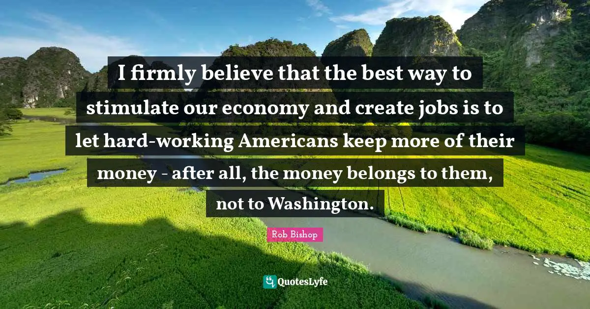 I firmly believe that the best way to stimulate our economy and create jobs is to let hard-working Americans keep more of their money - after all, the money belongs to them, not to Washington.