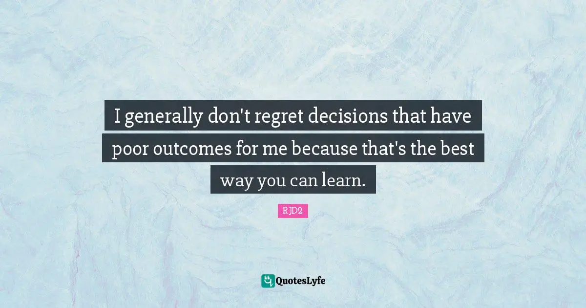 I generally don't regret decisions that have poor outcomes for me because that's the best way you can learn.