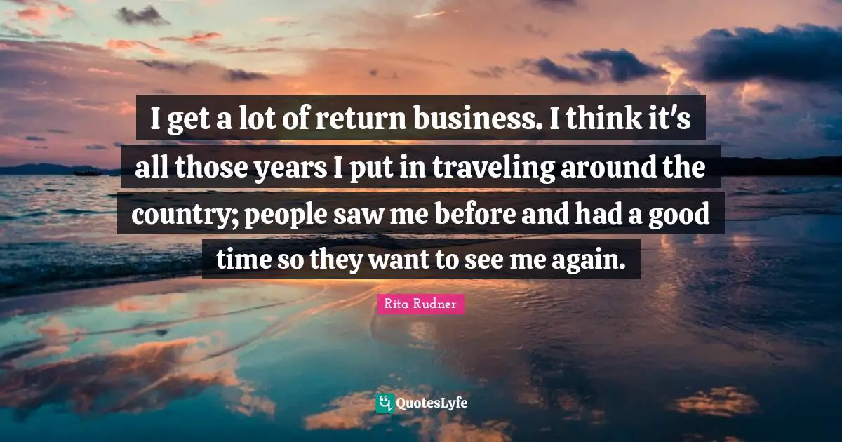 I get a lot of return business. I think it's all those years I put in traveling around the country; people saw me before and had a good time so they want to see me again.