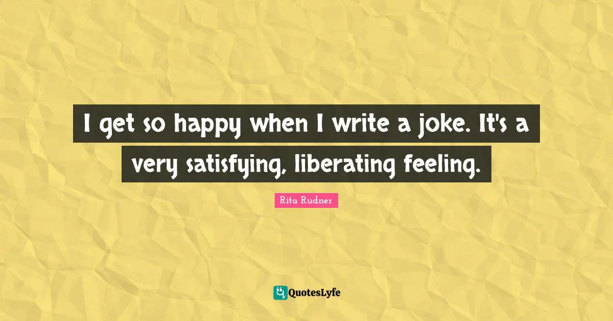 I get so happy when I write a joke. It's a very satisfying, liberating feeling.