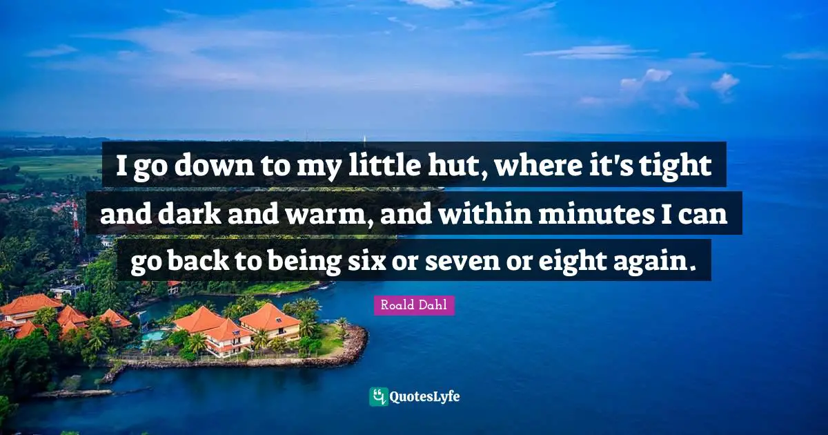 I go down to my little hut, where it's tight and dark and warm, and within minutes I can go back to being six or seven or eight again.