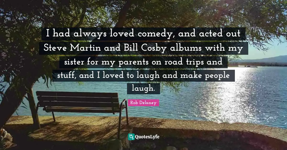 I had always loved comedy, and acted out Steve Martin and Bill Cosby albums with my sister for my parents on road trips and stuff, and I loved to laugh and make people laugh.