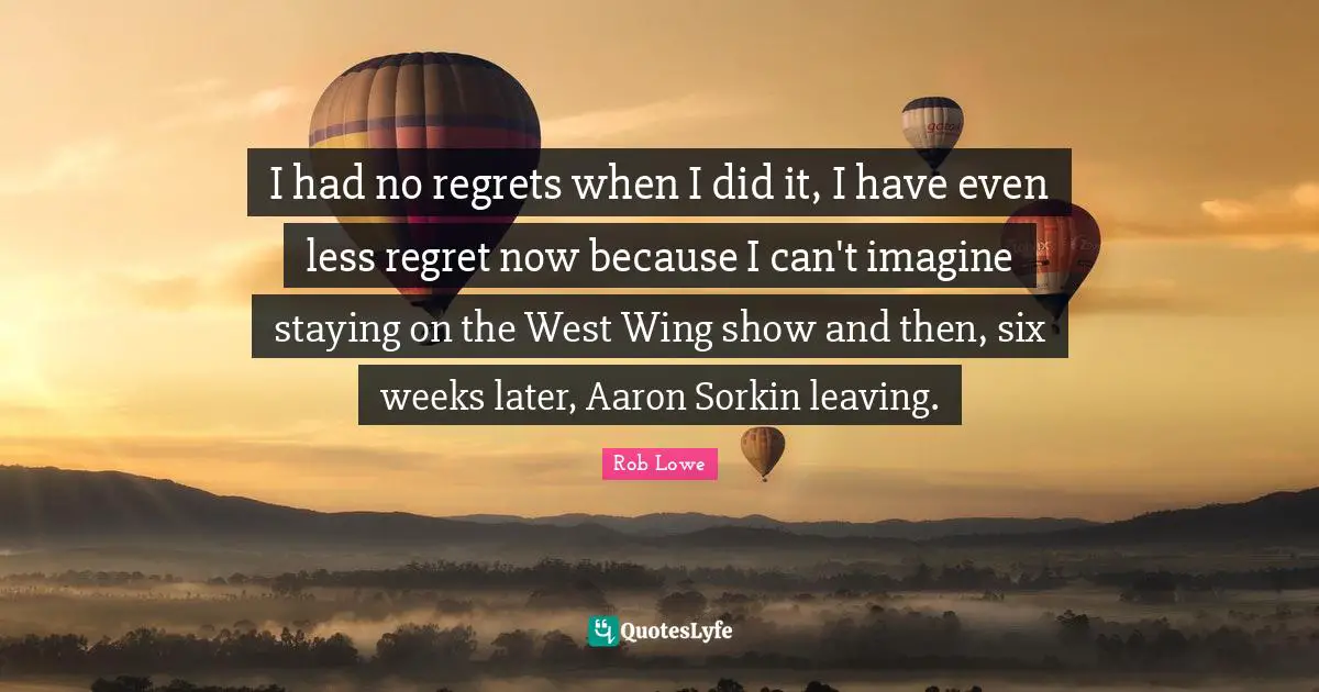 Rob Lowe Quotes: "I had no regrets when I did it, I have even less regret now because I can't imagine staying on the West Wing show and then, six weeks later, Aaron Sorkin leaving."